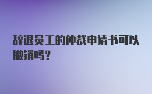 辞退员工的仲裁申请书可以撤销吗？