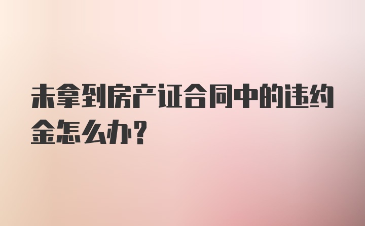 未拿到房产证合同中的违约金怎么办？