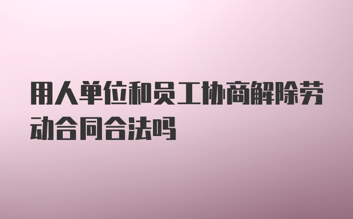 用人单位和员工协商解除劳动合同合法吗