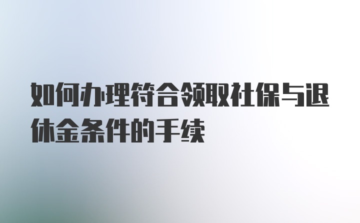 如何办理符合领取社保与退休金条件的手续