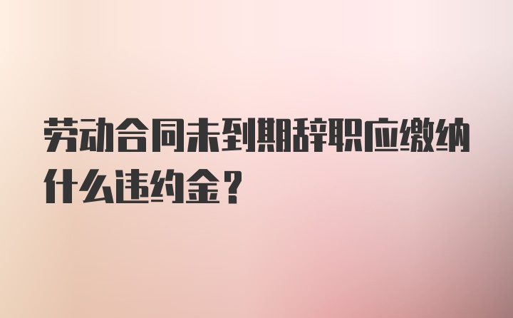 劳动合同未到期辞职应缴纳什么违约金？