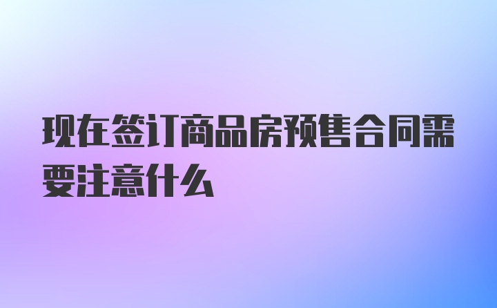 现在签订商品房预售合同需要注意什么