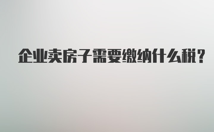 企业卖房子需要缴纳什么税?