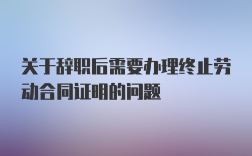 关于辞职后需要办理终止劳动合同证明的问题