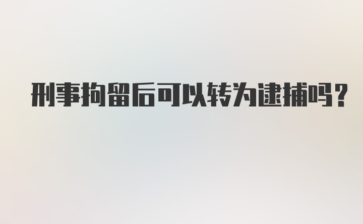 刑事拘留后可以转为逮捕吗？