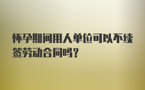 怀孕期间用人单位可以不续签劳动合同吗？