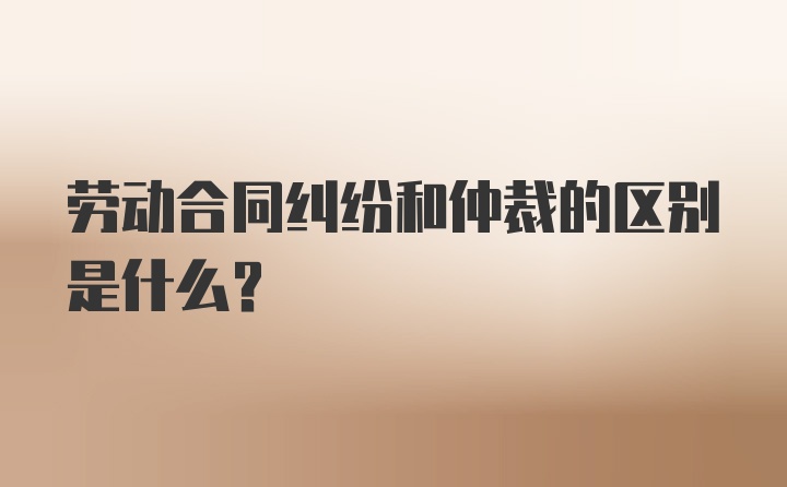 劳动合同纠纷和仲裁的区别是什么？