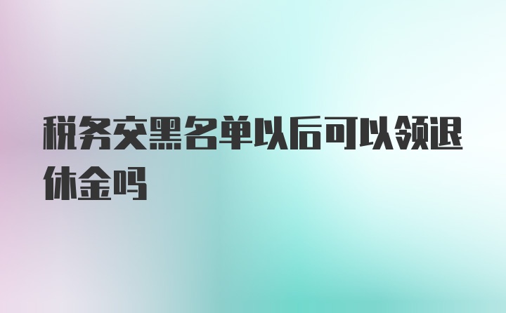 税务交黑名单以后可以领退休金吗