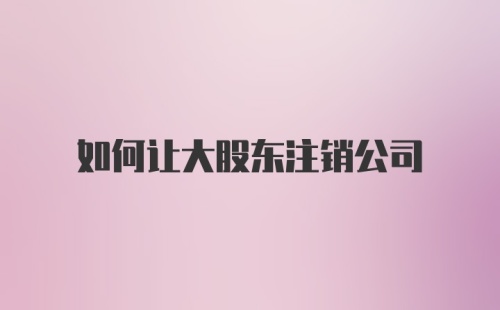 如何让大股东注销公司