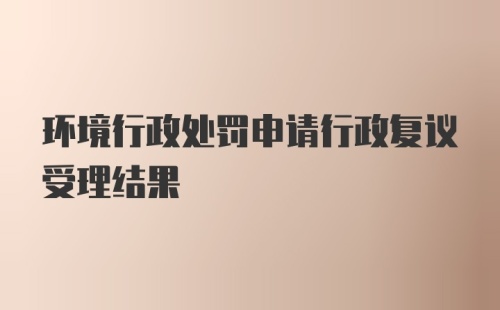 环境行政处罚申请行政复议受理结果