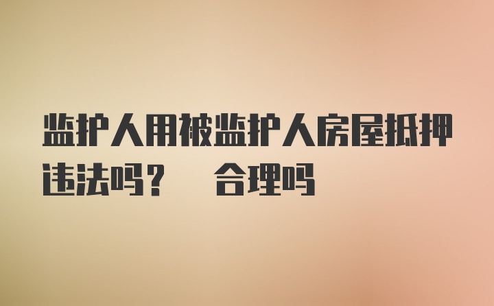 监护人用被监护人房屋抵押违法吗? 合理吗