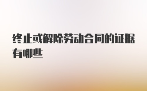 终止或解除劳动合同的证据有哪些