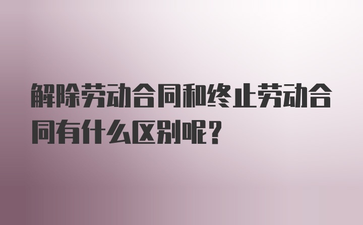 解除劳动合同和终止劳动合同有什么区别呢？