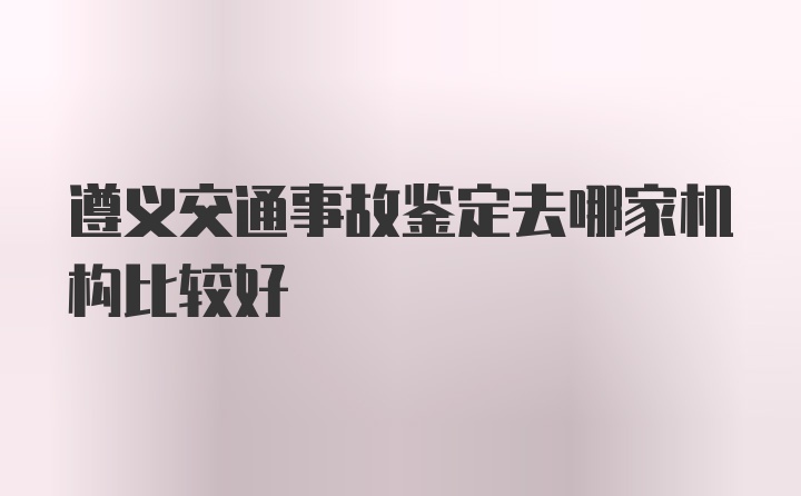 遵义交通事故鉴定去哪家机构比较好