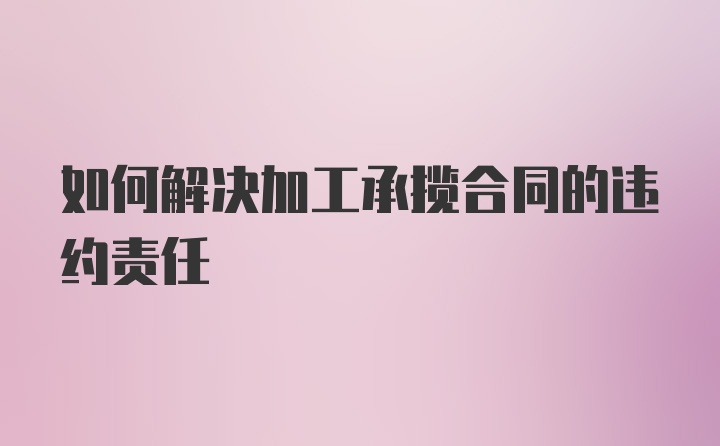 如何解决加工承揽合同的违约责任