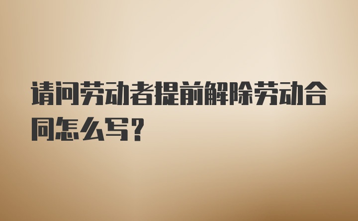 请问劳动者提前解除劳动合同怎么写？