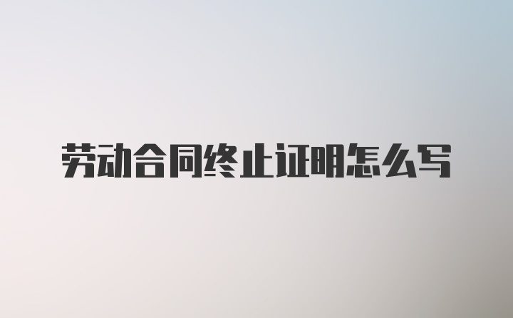 劳动合同终止证明怎么写