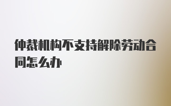 仲裁机构不支持解除劳动合同怎么办