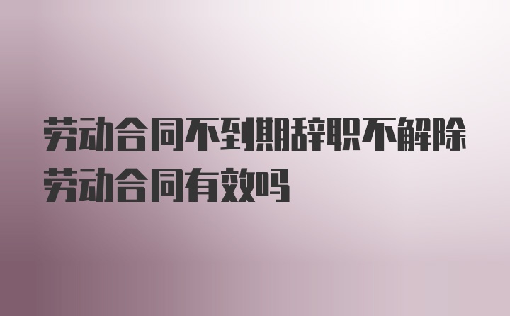 劳动合同不到期辞职不解除劳动合同有效吗