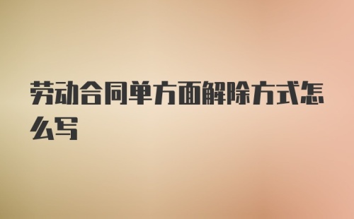 劳动合同单方面解除方式怎么写