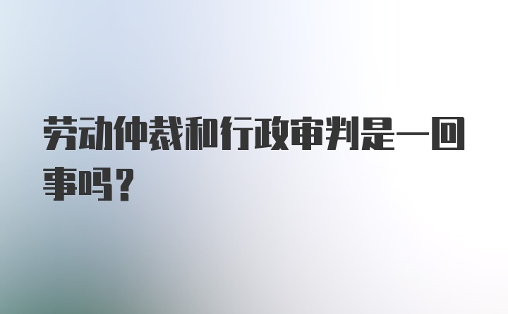 劳动仲裁和行政审判是一回事吗？