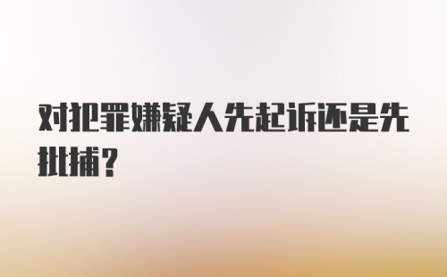 对犯罪嫌疑人先起诉还是先批捕？