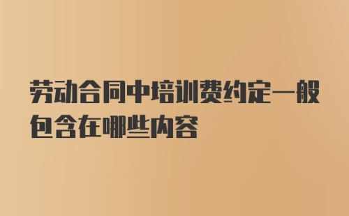 劳动合同中培训费约定一般包含在哪些内容