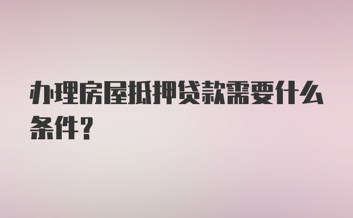 办理房屋抵押贷款需要什么条件？