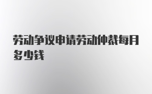 劳动争议申请劳动仲裁每月多少钱