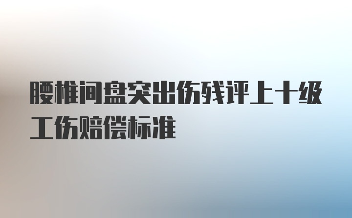 腰椎间盘突出伤残评上十级工伤赔偿标准