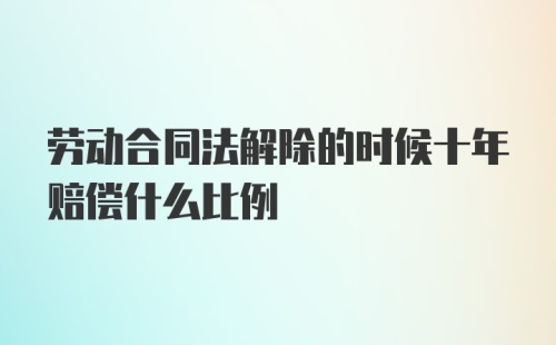 劳动合同法解除的时候十年赔偿什么比例