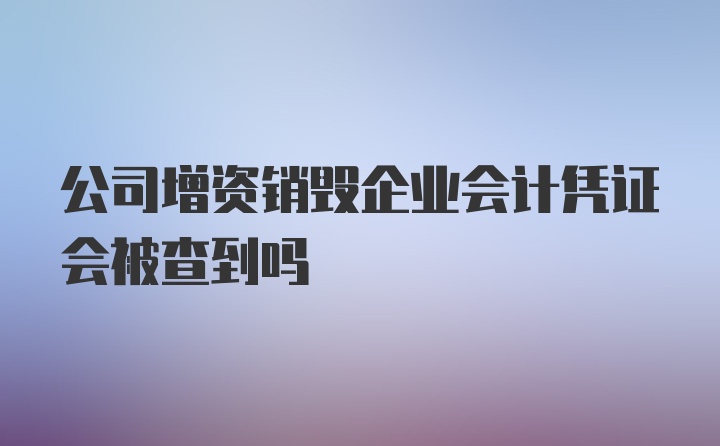 公司增资销毁企业会计凭证会被查到吗