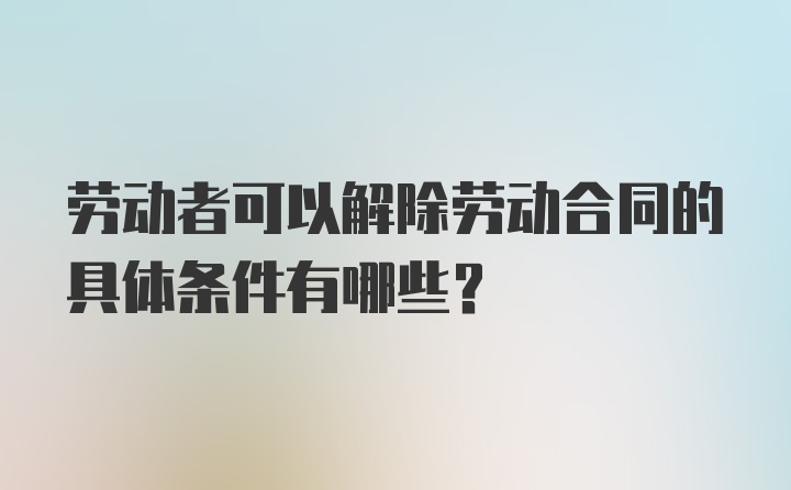 劳动者可以解除劳动合同的具体条件有哪些？