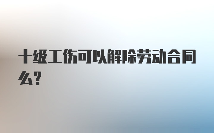 十级工伤可以解除劳动合同么？