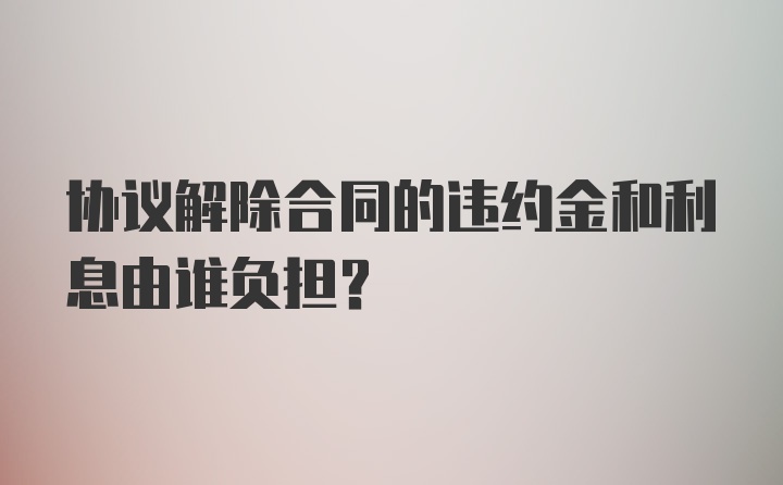 协议解除合同的违约金和利息由谁负担？