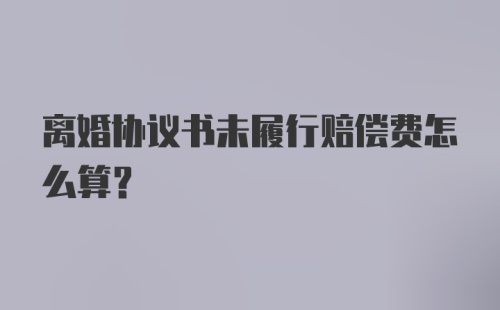 离婚协议书未履行赔偿费怎么算？