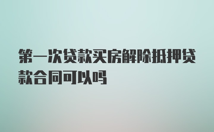 第一次贷款买房解除抵押贷款合同可以吗