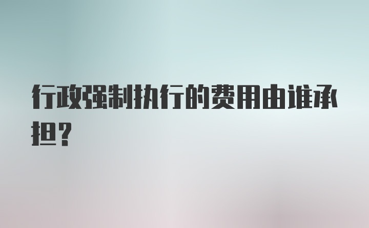 行政强制执行的费用由谁承担？