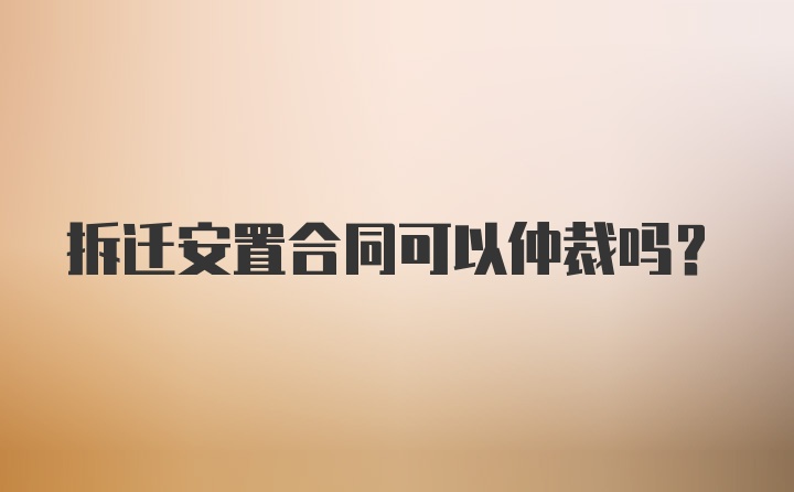 拆迁安置合同可以仲裁吗？