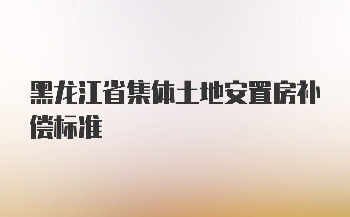 黑龙江省集体土地安置房补偿标准