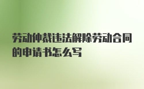 劳动仲裁违法解除劳动合同的申请书怎么写