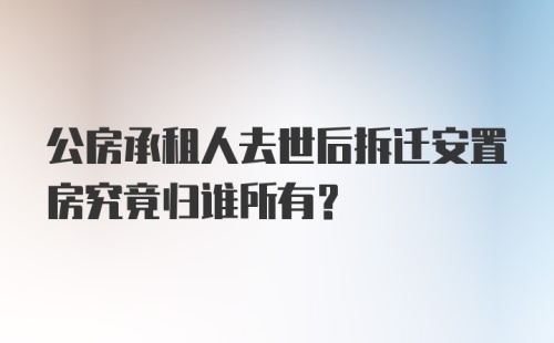 公房承租人去世后拆迁安置房究竟归谁所有？