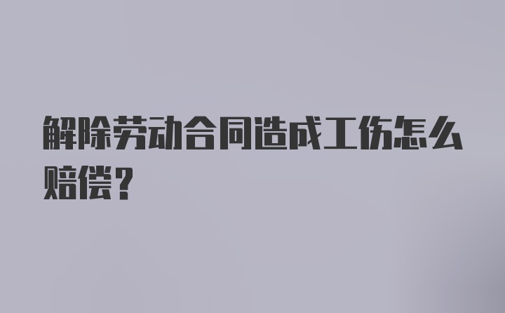 解除劳动合同造成工伤怎么赔偿？