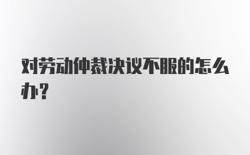 对劳动仲裁决议不服的怎么办？