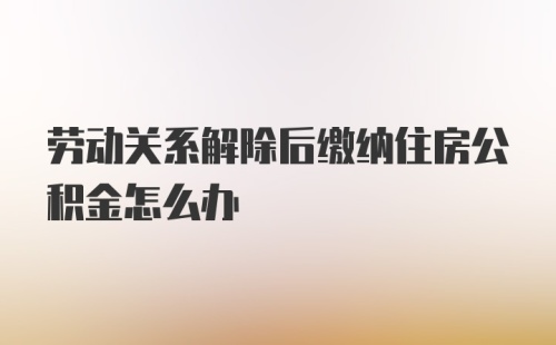 劳动关系解除后缴纳住房公积金怎么办