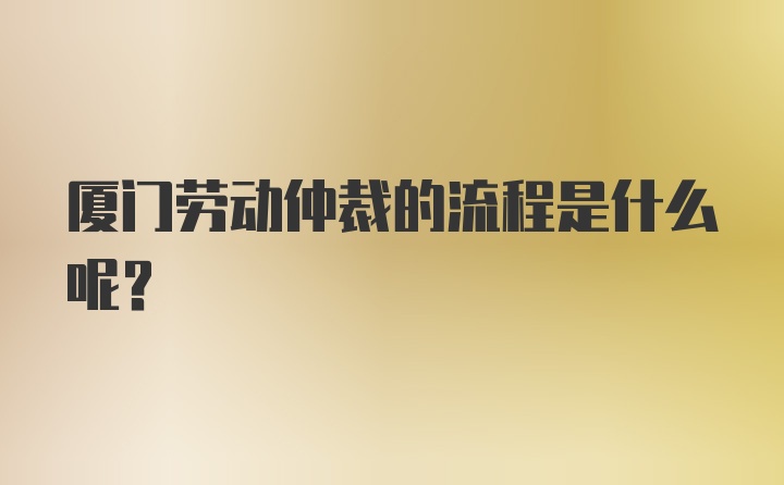 厦门劳动仲裁的流程是什么呢？