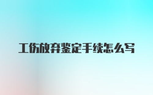 工伤放弃鉴定手续怎么写