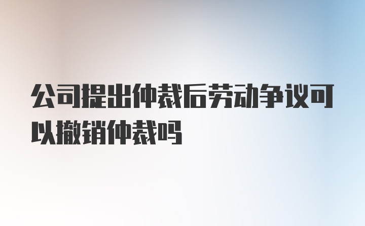 公司提出仲裁后劳动争议可以撤销仲裁吗