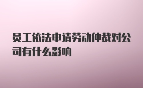 员工依法申请劳动仲裁对公司有什么影响