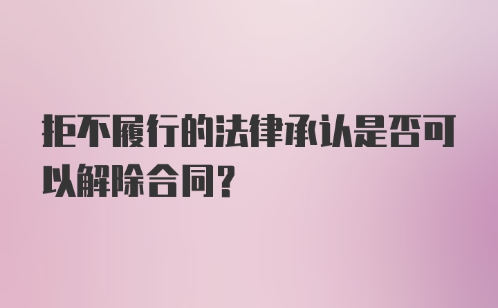 拒不履行的法律承认是否可以解除合同？